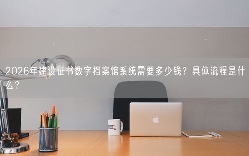2026年建设证书数字档案馆系统需要多少钱？具体流程是什么？