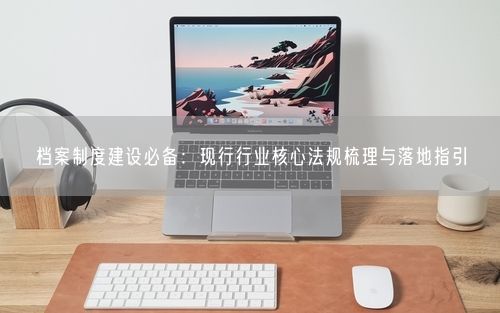 档案制度建设必备：现行行业核心法规梳理与落地指引