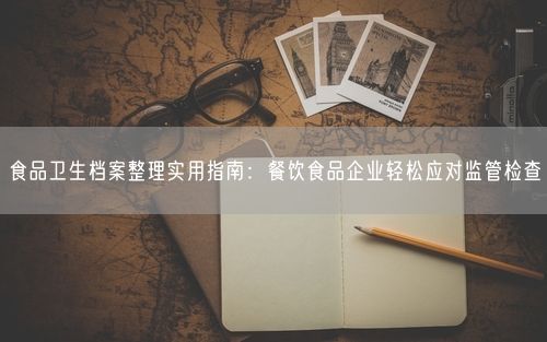 食品卫生档案整理实用指南：餐饮食品企业轻松应对监管检查