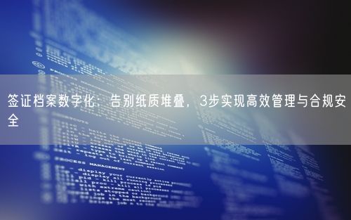 签证档案数字化：告别纸质堆叠，3步实现高效管理与合规安全