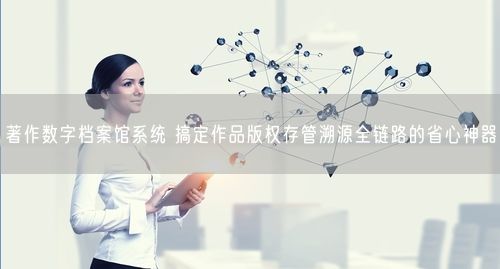 著作数字档案馆系统 搞定作品版权存管溯源全链路的省心神器
