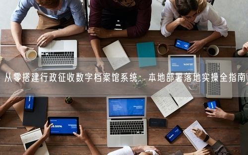 从零搭建行政征收数字档案馆系统：本地部署落地实操全指南