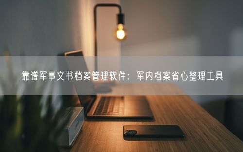 靠谱军事文书档案管理软件：军内档案省心整理工具