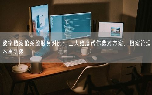 数字档案馆系统服务对比：三大维度帮你选对方案，档案管理不再头疼