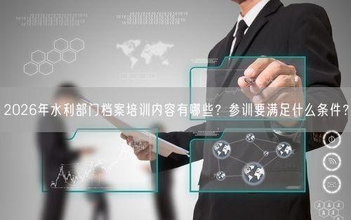 2026年水利部门档案培训内容有哪些？参训要满足什么条件？