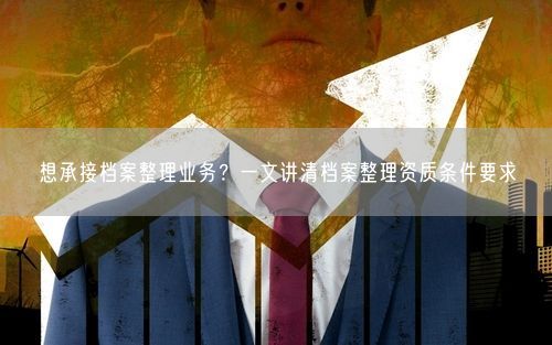 想承接档案整理业务？一文讲清档案整理资质条件要求