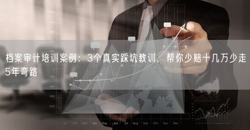 档案审计培训案例：3个真实踩坑教训，帮你少赔十几万少走5年弯路