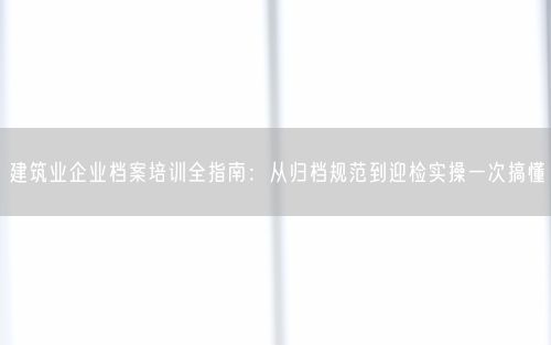 建筑业企业档案培训全指南：从归档规范到迎检实操一次搞懂