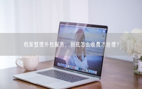 档案整理外包服务，到底怎么收费才合理？