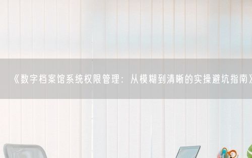 《数字档案馆系统权限管理：从模糊到清晰的实操避坑指南》