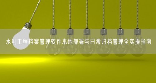 水利工程档案管理软件本地部署与日常归档管理全实操指南