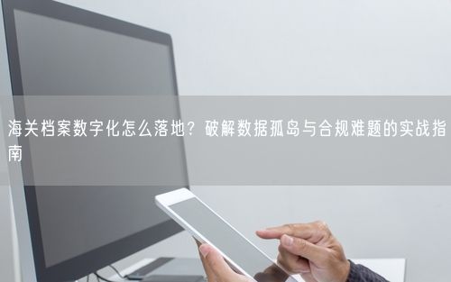 海关档案数字化怎么落地？破解数据孤岛与合规难题的实战指南