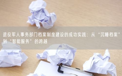 退役军人事务部门档案制度建设的成功实践：从“沉睡档案”到“智能服务”的跨越
