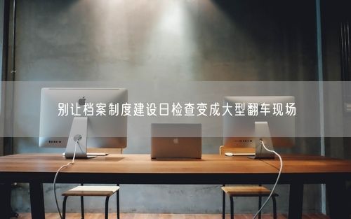 别让档案制度建设日检查变成大型翻车现场