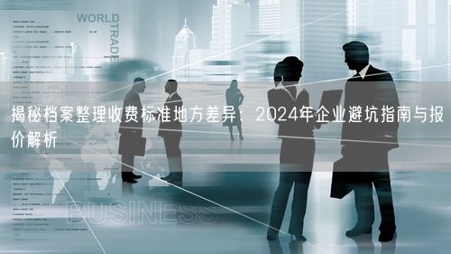 揭秘档案整理收费标准地方差异：2024年企业避坑指南与报价解析