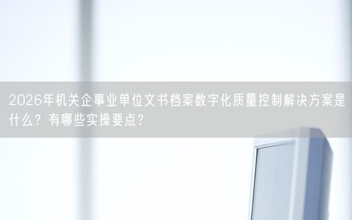 2026年机关企事业单位文书档案数字化质量控制解决方案是什么？有哪些实操要点？