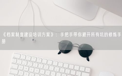 《档案制度建设培训方案》：手把手带你避开所有坑的修炼手册