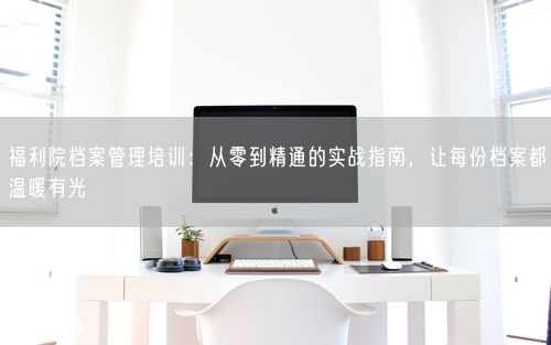 福利院档案管理培训：从零到精通的实战指南，让每份档案都温暖有光