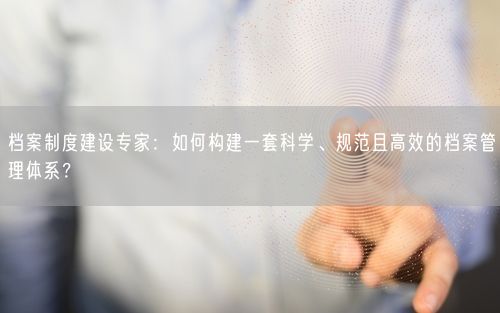 档案制度建设专家：如何构建一套科学、规范且高效的档案管理体系？