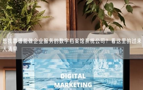 想找靠谱能做企业服务的数字档案馆系统公司？看这里的过来人清单