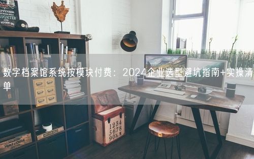 数字档案馆系统按模块付费：2024企业选型避坑指南+实操清单