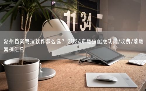 湖州档案管理软件怎么选？2024本地适配版功能/收费/落地案例汇总