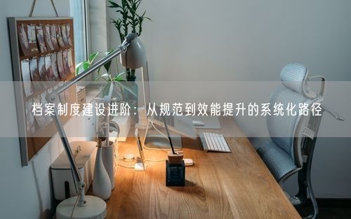 档案制度建设进阶：从规范到效能提升的系统化路径