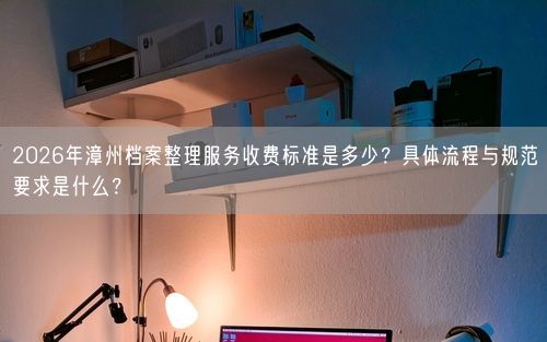 2026年漳州档案整理服务收费标准是多少？具体流程与规范要求是什么？