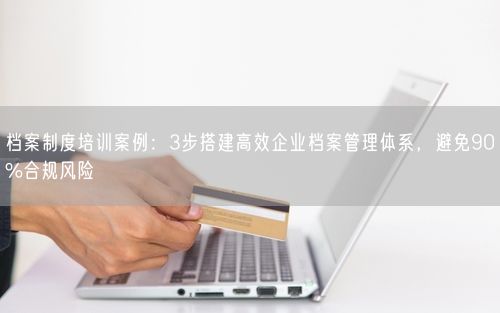 档案制度培训案例：3步搭建高效企业档案管理体系，避免90%合规风险