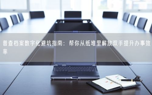 普查档案数字化避坑指南：帮你从纸堆里解放双手提升办事效率