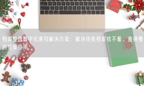 档案整理数字化索引解决方案：解决传统档案找不着、查得慢的实操指南