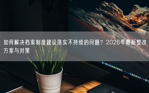 如何解决档案制度建设落实不持续的问题？2026年最新整改方案与对策