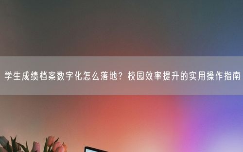 学生成绩档案数字化怎么落地？校园效率提升的实用操作指南