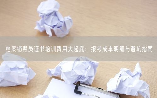 档案销毁员证书培训费用大起底：报考成本明细与避坑指南