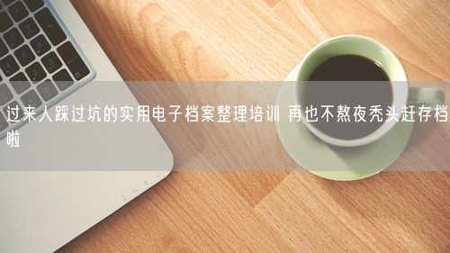 过来人踩过坑的实用电子档案整理培训 再也不熬夜秃头赶存档啦