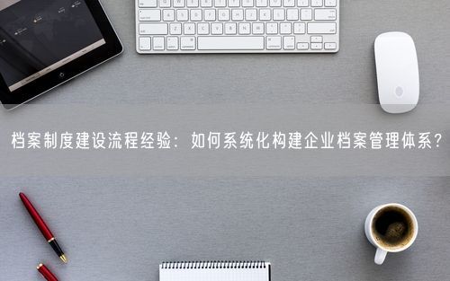 档案制度建设流程经验：如何系统化构建企业档案管理体系？