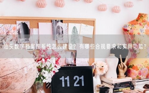 汕头数字档案馆系统怎么建设？有哪些合规要求和实用功能？