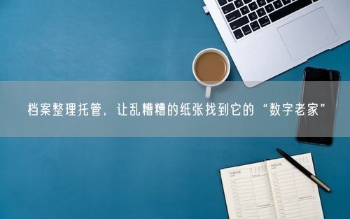 档案整理托管，让乱糟糟的纸张找到它的“数字老家”