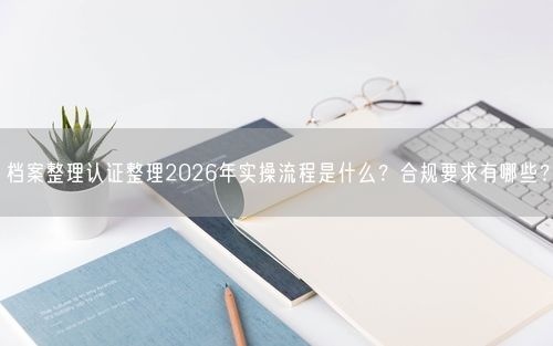 档案整理认证整理2026年实操流程是什么？合规要求有哪些？