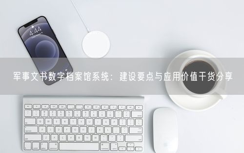 军事文书数字档案馆系统：建设要点与应用价值干货分享