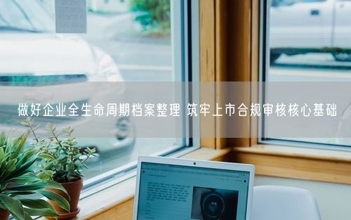 做好企业全生命周期档案整理 筑牢上市合规审核核心基础