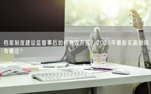 档案制度建设监督事后如何有效开展？2026年最新实施细则有哪些？