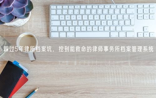 踩过5年律所档案坑，挖到能救命的律师事务所档案管理系统