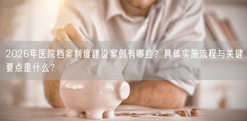 2026年医院档案制度建设案例有哪些？具体实施流程与关键要点是什么？