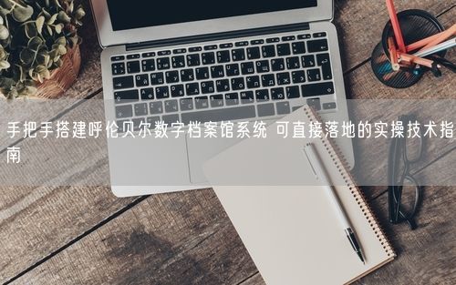 手把手搭建呼伦贝尔数字档案馆系统 可直接落地的实操技术指南