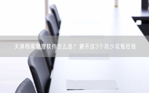 天津档案管理软件怎么选？避开这3个坑少花冤枉钱