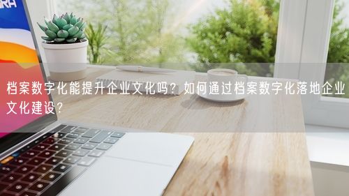档案数字化能提升企业文化吗？如何通过档案数字化落地企业文化建设？