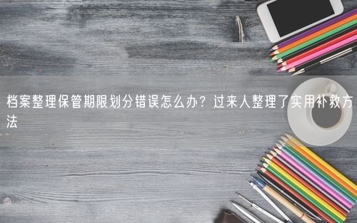 档案整理保管期限划分错误怎么办？过来人整理了实用补救方法