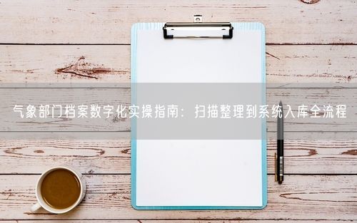 气象部门档案数字化实操指南：扫描整理到系统入库全流程