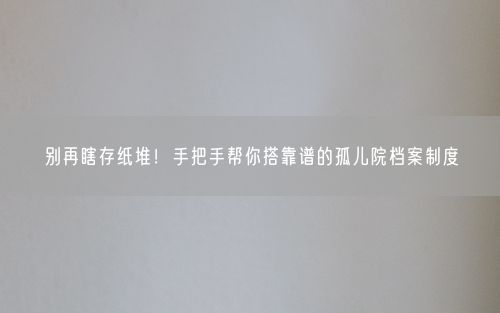 别再瞎存纸堆！手把手帮你搭靠谱的孤儿院档案制度